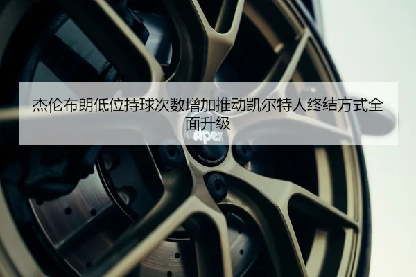 杰伦布朗低位持球次数增加推动凯尔特人终结方式全面升级